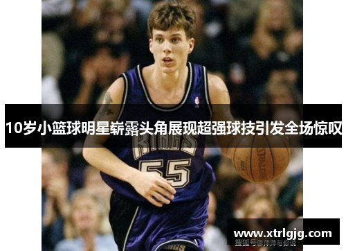 10岁小篮球明星崭露头角展现超强球技引发全场惊叹